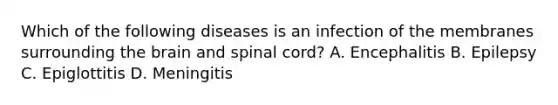 Which of the following diseases is an infection of the membranes surrounding the brain and spinal​ cord? A. Encephalitis B. Epilepsy C. Epiglottitis D. Meningitis