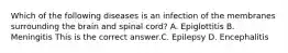 Which of the following diseases is an infection of the membranes surrounding the brain and spinal​ cord? A. Epiglottitis B. Meningitis This is the correct answer.C. Epilepsy D. Encephalitis