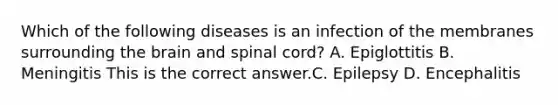 Which of the following diseases is an infection of the membranes surrounding the brain and spinal​ cord? A. Epiglottitis B. Meningitis This is the correct answer.C. Epilepsy D. Encephalitis