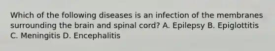 Which of the following diseases is an infection of the membranes surrounding the brain and spinal​ cord? A. Epilepsy B. Epiglottitis C. Meningitis D. Encephalitis