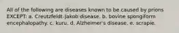 All of the following are diseases known to be caused by prions EXCEPT: a. Creutzfeldt-Jakob disease. b. bovine spongiform encephalopathy. c. kuru. d. Alzheimer's disease. e. scrapie.