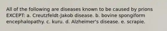 All of the following are diseases known to be caused by prions EXCEPT: a. Creutzfeldt-Jakob disease. b. bovine spongiform encephalopathy. c. kuru. d. Alzheimer's disease. e. scrapie.