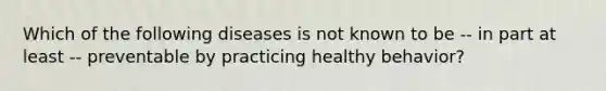 Which of the following diseases is not known to be -- in part at least -- preventable by practicing healthy behavior?