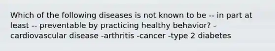 Which of the following diseases is not known to be -- in part at least -- preventable by practicing healthy behavior? -cardiovascular disease -arthritis -cancer -type 2 diabetes