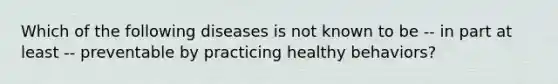 Which of the following diseases is not known to be -- in part at least -- preventable by practicing healthy behaviors?