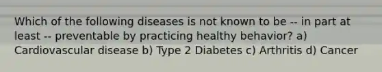 Which of the following diseases is not known to be -- in part at least -- preventable by practicing healthy behavior? a) Cardiovascular disease b) Type 2 Diabetes c) Arthritis d) Cancer