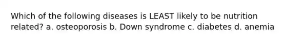 Which of the following diseases is LEAST likely to be nutrition related? a. osteoporosis b. Down syndrome c. diabetes d. anemia