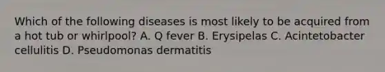 Which of the following diseases is most likely to be acquired from a hot tub or whirlpool? A. Q fever B. Erysipelas C. Acintetobacter cellulitis D. Pseudomonas dermatitis