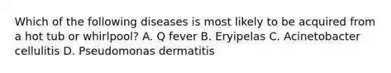 Which of the following diseases is most likely to be acquired from a hot tub or whirlpool? A. Q fever B. Eryipelas C. Acinetobacter cellulitis D. Pseudomonas dermatitis