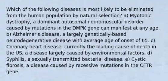 Which of the following diseases is most likely to be eliminated from the human population by natural selection? a) Myotonic dystrophy, a dominant autosomal neuromuscular disorder caused by mutations in the DMPK gene can manifest at any age. b) Alzheimer's disease, a largely genetically-based neurodegenerative disease with average age of onset of 65. c) Coronary heart disease, currently the leading cause of death in the US, a disease largely caused by environmental factors. d) Syphilis, a sexually transmitted bacterial disease. e) Cystic ﬁbrosis, a disease caused by recessive mutations in the CFTR gene