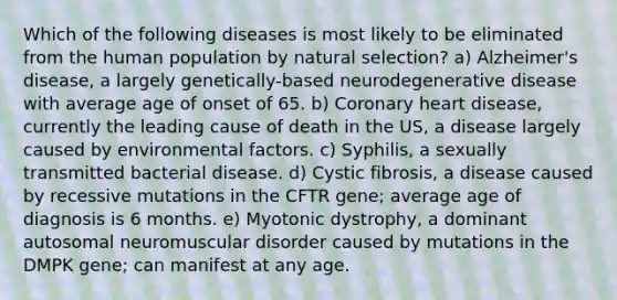 Which of the following diseases is most likely to be eliminated from the human population by natural selection? a) Alzheimer's disease, a largely genetically-based neurodegenerative disease with average age of onset of 65. b) Coronary heart disease, currently the leading cause of death in the US, a disease largely caused by environmental factors. c) Syphilis, a sexually transmitted bacterial disease. d) Cystic fibrosis, a disease caused by recessive mutations in the CFTR gene; average age of diagnosis is 6 months. e) Myotonic dystrophy, a dominant autosomal neuromuscular disorder caused by mutations in the DMPK gene; can manifest at any age.