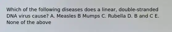 Which of the following diseases does a linear, double-stranded DNA virus cause? A. Measles B Mumps C. Rubella D. B and C E. None of the above