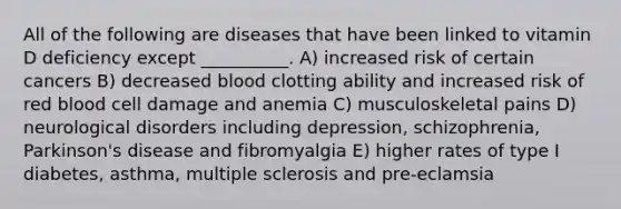 All of the following are diseases that have been linked to vitamin D deficiency except __________. A) increased risk of certain cancers B) decreased blood clotting ability and increased risk of red blood cell damage and anemia C) musculoskeletal pains D) neurological disorders including depression, schizophrenia, Parkinson's disease and fibromyalgia E) higher rates of type I diabetes, asthma, multiple sclerosis and pre-eclamsia