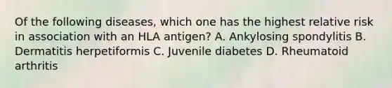 Of the following diseases, which one has the highest relative risk in association with an HLA antigen? A. Ankylosing spondylitis B. Dermatitis herpetiformis C. Juvenile diabetes D. Rheumatoid arthritis