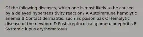 Of the following diseases, which one is most likely to be caused by a delayed hypersensitivity reaction? A Autoimmune hemolytic anemia B Contact dermatitis, such as poison oak C Hemolytic disease of the newborn D Poststreptococcal glomerulonephritis E Systemic lupus erythematosus