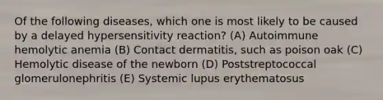 Of the following diseases, which one is most likely to be caused by a delayed hypersensitivity reaction? (A) Autoimmune hemolytic anemia (B) Contact dermatitis, such as poison oak (C) Hemolytic disease of the newborn (D) Poststreptococcal glomerulonephritis (E) Systemic lupus erythematosus