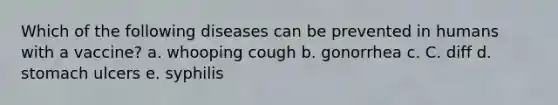 Which of the following diseases can be prevented in humans with a vaccine? a. whooping cough b. gonorrhea c. C. diff d. stomach ulcers e. syphilis