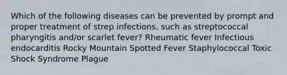 Which of the following diseases can be prevented by prompt and proper treatment of strep infections, such as streptococcal pharyngitis and/or scarlet fever? Rheumatic fever Infectious endocarditis Rocky Mountain Spotted Fever Staphylococcal Toxic Shock Syndrome Plague