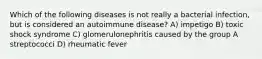 Which of the following diseases is not really a bacterial infection, but is considered an autoimmune disease? A) impetigo B) toxic shock syndrome C) glomerulonephritis caused by the group A streptococci D) rheumatic fever