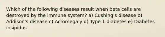 Which of the following diseases result when beta cells are destroyed by the immune system? a) Cushing's disease b) Addison's disease c) Acromegaly d) Type 1 diabetes e) Diabetes insipidus