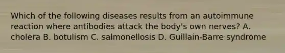 Which of the following diseases results from an autoimmune reaction where antibodies attack the body's own nerves? A. cholera B. botulism C. salmonellosis D. Guillain-Barre syndrome