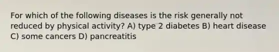 For which of the following diseases is the risk generally not reduced by physical activity? A) type 2 diabetes B) heart disease C) some cancers D) pancreatitis