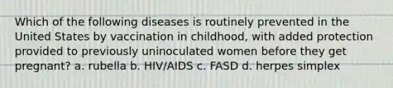 Which of the following diseases is routinely prevented in the United States by vaccination in childhood, with added protection provided to previously uninoculated women before they get pregnant? a. rubella b. HIV/AIDS c. FASD d. herpes simplex