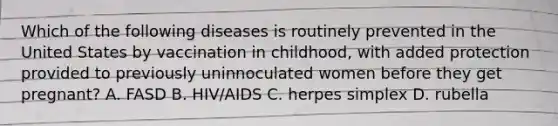 Which of the following diseases is routinely prevented in the United States by vaccination in childhood, with added protection provided to previously uninnoculated women before they get pregnant? A. FASD B. HIV/AIDS C. herpes simplex D. rubella