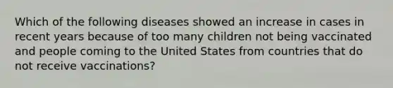 Which of the following diseases showed an increase in cases in recent years because of too many children not being vaccinated and people coming to the United States from countries that do not receive vaccinations?