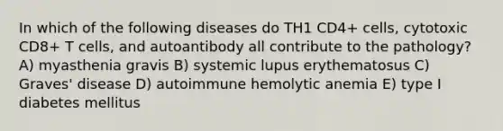 In which of the following diseases do TH1 CD4+ cells, cytotoxic CD8+ T cells, and autoantibody all contribute to the pathology? A) myasthenia gravis B) systemic lupus erythematosus C) Graves' disease D) autoimmune hemolytic anemia E) type I diabetes mellitus