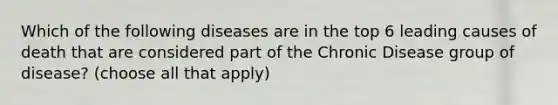 Which of the following diseases are in the top 6 leading causes of death that are considered part of the Chronic Disease group of disease? (choose all that apply)