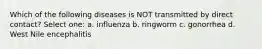 Which of the following diseases is NOT transmitted by direct contact? Select one: a. influenza b. ringworm c. gonorrhea d. West Nile encephalitis