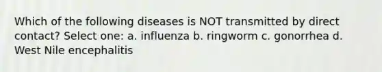 Which of the following diseases is NOT transmitted by direct contact? Select one: a. influenza b. ringworm c. gonorrhea d. West Nile encephalitis