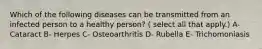 Which of the following diseases can be transmitted from an infected person to a healthy person? ( select all that apply.) A- Cataract B- Herpes C- Osteoarthritis D- Rubella E- Trichomoniasis