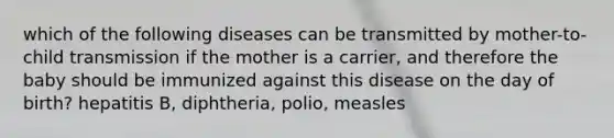 which of the following diseases can be transmitted by mother-to-child transmission if the mother is a carrier, and therefore the baby should be immunized against this disease on the day of birth? hepatitis B, diphtheria, polio, measles