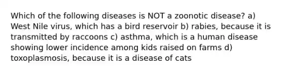 Which of the following diseases is NOT a zoonotic disease? a) West Nile virus, which has a bird reservoir b) rabies, because it is transmitted by raccoons c) asthma, which is a human disease showing lower incidence among kids raised on farms d) toxoplasmosis, because it is a disease of cats