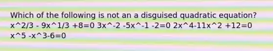 Which of the following is not an a disguised quadratic equation? x^2/3 - 9x^1/3 +8=0 3x^-2 -5x^-1 -2=0 2x^4-11x^2 +12=0 x^5 -x^3-6=0