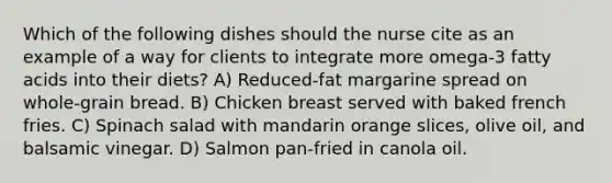 Which of the following dishes should the nurse cite as an example of a way for clients to integrate more omega-3 fatty acids into their diets? A) Reduced-fat margarine spread on whole-grain bread. B) Chicken breast served with baked french fries. C) Spinach salad with mandarin orange slices, olive oil, and balsamic vinegar. D) Salmon pan-fried in canola oil.