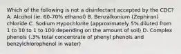 Which of the following is not a disinfectant accepted by the CDC? A. Alcohol (ie. 60-70% ethanol) B. Benzalkonium (Zephiran) chloride C. Sodium Hypochlorite (approximately 5% diluted from 1 to 10 to 1 to 100 depending on the amount of soil) D. Complex phenols (.3% total concentrate of phenyl phenols and benzylchlorophenol in water)