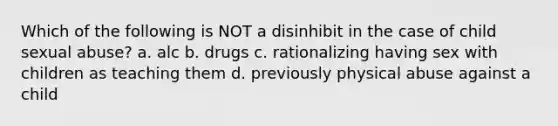 Which of the following is NOT a disinhibit in the case of child sexual abuse? a. alc b. drugs c. rationalizing having sex with children as teaching them d. previously physical abuse against a child