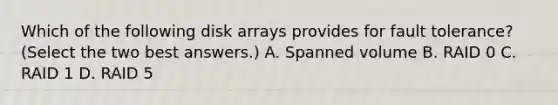 Which of the following disk arrays provides for fault tolerance? (Select the two best answers.) A. Spanned volume B. RAID 0 C. RAID 1 D. RAID 5