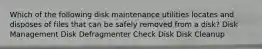 Which of the following disk maintenance utilities locates and disposes of files that can be safely removed from a disk? Disk Management Disk Defragmenter Check Disk Disk Cleanup