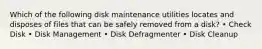 Which of the following disk maintenance utilities locates and disposes of files that can be safely removed from a disk? • Check Disk • Disk Management • Disk Defragmenter • Disk Cleanup