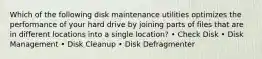 Which of the following disk maintenance utilities optimizes the performance of your hard drive by joining parts of files that are in different locations into a single location? • Check Disk • Disk Management • Disk Cleanup • Disk Defragmenter