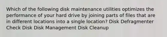 Which of the following disk maintenance utilities optimizes the performance of your hard drive by joining parts of files that are in different locations into a single location? Disk Defragmenter Check Disk Disk Management Disk Cleanup