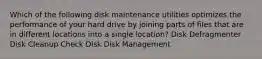 Which of the following disk maintenance utilities optimizes the performance of your hard drive by joining parts of files that are in different locations into a single location? Disk Defragmenter Disk Cleanup Check Disk Disk Management