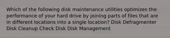 Which of the following disk maintenance utilities optimizes the performance of your hard drive by joining parts of files that are in different locations into a single location? Disk Defragmenter Disk Cleanup Check Disk Disk Management