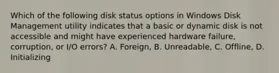 Which of the following disk status options in Windows Disk Management utility indicates that a basic or dynamic disk is not accessible and might have experienced hardware failure, corruption, or I/O errors? A. Foreign, B. Unreadable, C. Offline, D. Initializing