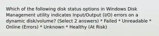 Which of the following disk status options in Windows Disk Management utility indicates Input/Output (I/O) errors on a dynamic disk/volume? (Select 2 answers) * Failed * Unreadable * Online (Errors) * Unknown * Healthy (At Risk)