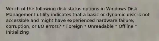 Which of the following disk status options in Windows Disk Management utility indicates that a basic or dynamic disk is not accessible and might have experienced hardware failure, corruption, or I/O errors? * Foreign * Unreadable * Offline * Initializing